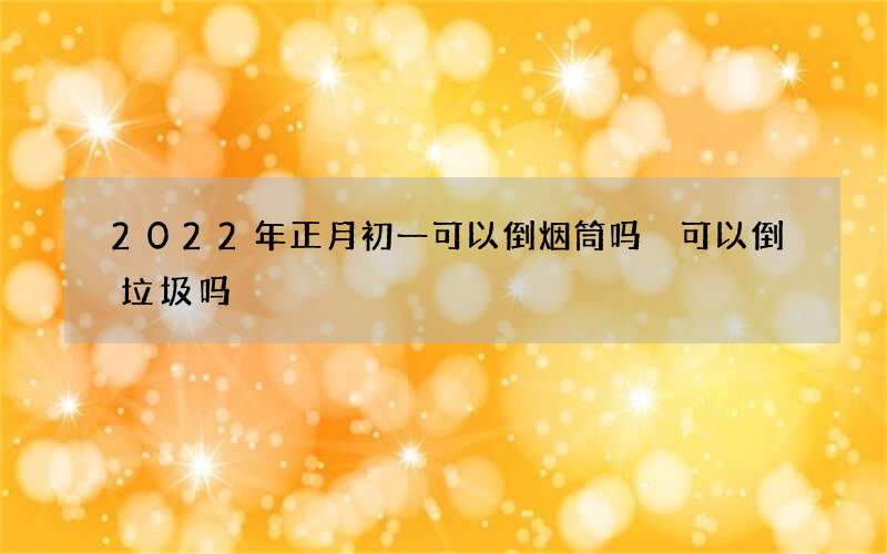 2022年正月初一可以倒烟筒吗 可以倒垃圾吗